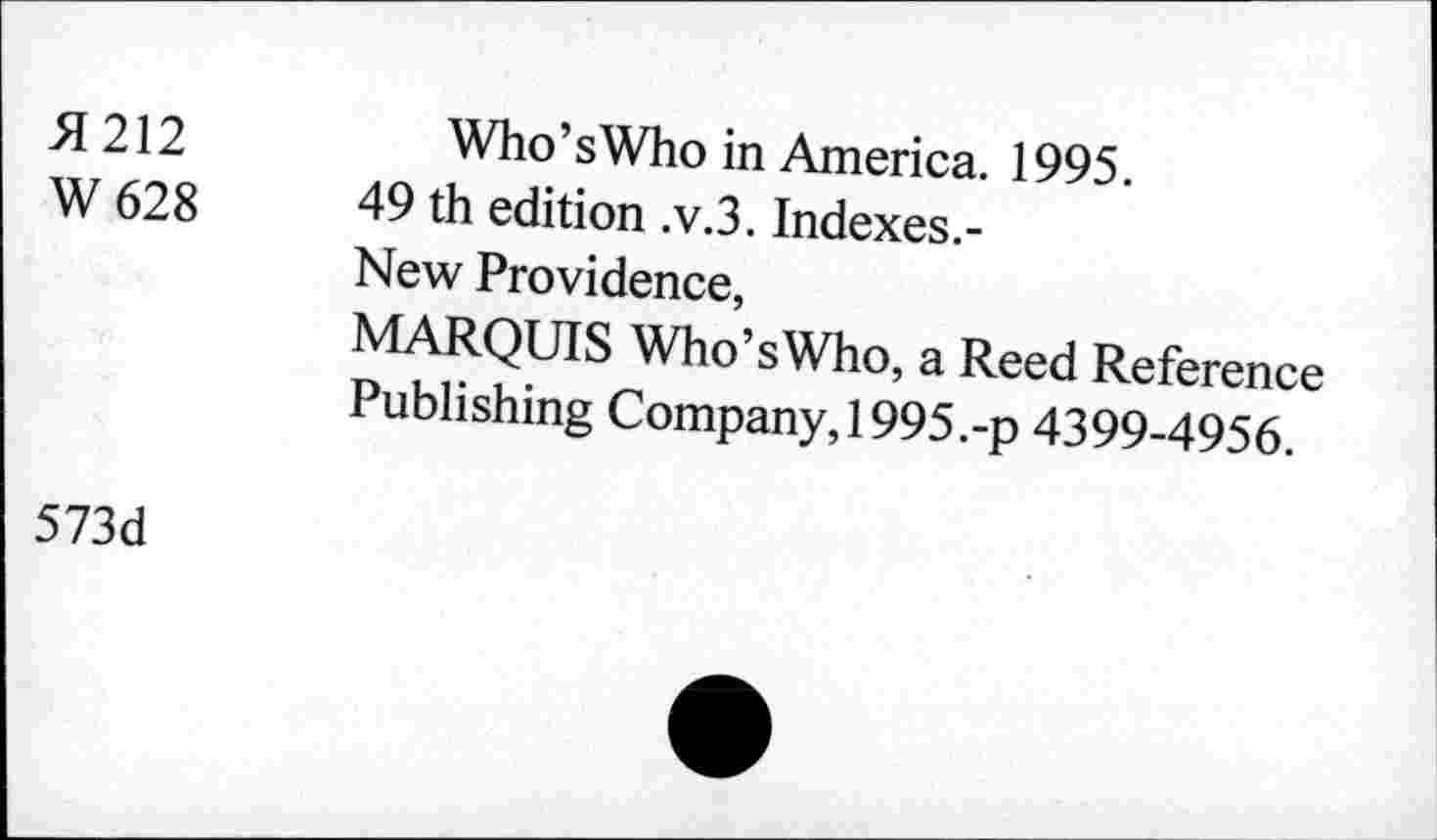 ﻿H 212
W 628
Who’sWho in America. 1995.
49 th edition .v.3. Indexes.-
New Providence,
MARQUIS Who’sWho, a Reed Reference Publishing Company,!995.-p 4399-4956.
573d